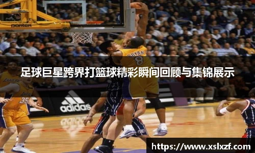 足球巨星跨界打篮球精彩瞬间回顾与集锦展示