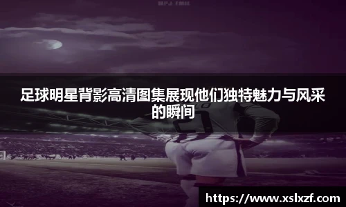 足球明星背影高清图集展现他们独特魅力与风采的瞬间